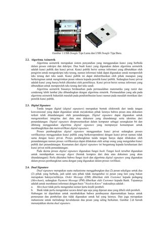 Gambar 1.USB Dongle Tipe Lama dan USB Dongle Tipe Baru.
2.2. Algoritma Asimetrik
Algoritma asimetrik merupakan sistem penyandian yang menggunakan kunci yang berbeda
dalam proses enkripsi dan dekripsi. Dua buah kunci yang digunakan dalam algoritma asimetrik
adalah kunci publik dan kunci privat. Kunci publik berisi semua informasi yang dibutuhkan oleh
pengirim untuk mengenkripsi teks terang, namun informasi tidak dapat digunakan untuk memperoleh
teks terang dari teks sandi. Kunci publik ini dapat didistribusikan oleh pihak manapun yang
berkeinginan untuk mengirimkan pesan rahasia kepada pemilik kunci publik. Sedangkan kunci privat
adalah kunci yang hanya boleh diketahui oleh pemiliknya. Kunci privat berisi semua informasi yang
dibutuhkan untuk memperoleh teks terang dari teks sandi.
Algoritma asimetrik biasanya berdasarkan pada permasalahan matematika yang rumit dan
cenderung lebih lambat jika dibandingkan dengan algoritma simetrik. Permasalahan yang ada pada
algoritma asimetrik bukanlah masalah pada pendistribusian kunci namun pada masalah otentikasi dari
pemilik kunci publik.
2.3. Digital Signature
Tanda tangan digital (digital signature) merupakan bentuk elektronik dari tanda tangan
konvensional yang dapat digunakan untuk meyakinkan pihak lainnya bahwa pesan atau dokumen
terkait telah ditandatangani oleh penandatangan. Digital signature dapat digunakan untuk
mengotentikasi integritas dari data atau dokumen yang ditandatangi serta identitas dari
penandatangan. Digital signature direpresentasikan dalam komputer sebagai serangkaian bit dan
dihitung menggunakan algoritma digital signature yang mempunyai kemampuan untuk
membangkitkan dan memverifikasi digital signature.
Proses pembangkitan digital signature menggunakan kunci privat sedangkan proses
verifikasinya menggunakan kunci publik yang berkorespondensi dengan kunci privat namun tidak
sama dengan kunci privat. Proses pembangkitan tanda tangan hanya dapat dilakukan oleh
penandatangan namun proses verifikasinya dapat dilakukan oleh setiap orang yang mengetahui kunci
publik dari penandatangan. Keamanan dari digital signature ini bergantung kepada kerahasiaan dari
kunci privat milik penandatangan.
Pada skema proses digital signature digunakan fungsi hash. Fungsi hash tersebut digunakan
untuk mendapatkan message digest (bentuk kompres dari data atau dokumen yang akan
ditandatangani). Perlu diketahui bahwa fungsi hash dan algoritma digital signature yang digunakan
dalam proses pembangkitan sama dengan yang digunakan dalam proses verifikasi.
2.4. Dual Signature
Dual signature merupakan suatu mekanisme menggabungkan dua (2) pesan sekaligus untuk dua
(2) pihak yang berbeda, jadi salah satu pihak tidak mengetahui isi pesan yang lain yang bukan
merupakan haknya/miliknya. Order Message (OM) diberikan oleh Customer kepada pedagang
(Merchant), sedangkan Payment Message (PM) diberikan oleh Customer kepada Bank. Tujuannya
adalah untuk membatasi informasi dengan basis ‖Need-to-Know‖ maksudnya adalah :
a. Merchant tidak perlu mengetahui nomor kartu kredit pembeli.
b. Bank tidak perlu mengetahui secara detail apa saja yang dipesan atau yang dibeli oleh pembeli.
Hubungan ini diperlukan untuk membuktikan bahwa pembayaran diperuntukkan hanya untuk
pemesanan dan pembelian dan tidak digunakan untuk hal yang lainnya. Dan juga merupakan
mekanisme untuk melindungi kevalidasian dua pesan yang saling berkaitan. Gambar 2.di bawah
menunjukkan skema dual signature.
 