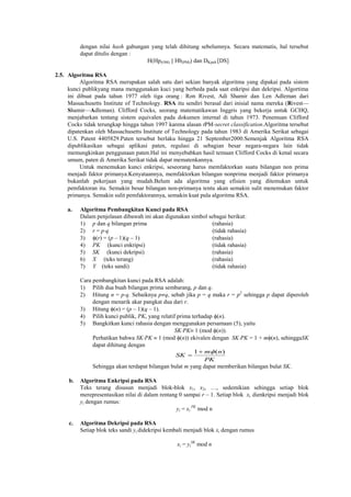dengan nilai hash gabungan yang telah dihitung sebelumnya. Secara matematis, hal tersebut
dapat ditulis dengan :
H(Hp(OM) || Hb(PM)) dan DKpub [DS]
2.5. Algoritma RSA
Algoritma RSA merupakan salah satu dari sekian banyak algoritma yang dipakai pada sistem
kunci publikyang mana menggunakan kuci yang berbeda pada saat enkripsi dan dekripsi. Algortima
ini dibuat pada tahun 1977 oleh tiga orang : Ron Rivest, Adi Shamir dan Len Adleman dari
Massachusetts Institute of Technology. RSA itu sendiri berasal dari inisial nama mereka (Rivest—
Shamir—Adleman). Clifford Cocks, seorang matematikawan Inggris yang bekerja untuk GCHQ,
menjabarkan tentang sistem equivalen pada dokumen internal di tahun 1973. Penemuan Clifford
Cocks tidak terungkap hingga tahun 1997 karena alasan tPM-secret classification.Algoritma tersebut
dipatenkan oleh Massachusetts Institute of Technology pada tahun 1983 di Amerika Serikat sebagai
U.S. Patent 4405829.Paten tersebut berlaku hingga 21 September2000.Semenjak Algoritma RSA
dipublikasikan sebagai aplikasi paten, regulasi di sebagian besar negara-negara lain tidak
memungkinkan penggunaan paten.Hal ini menyebabkan hasil temuan Clifford Cocks di kenal secara
umum, paten di Amerika Serikat tidak dapat mematenkannya.
Untuk menemukan kunci enkripsi, seseorang harus memfaktorkan suatu bilangan non prima
menjadi faktor primanya.Kenyataannya, memfaktorkan bilangan nonprima menjadi faktor primanya
bukanlah pekerjaan yang mudah.Belum ada algoritma yang efisien yang ditemukan untuk
pemfaktoran itu. Semakin besar bilangan non-primanya tentu akan semakin sulit menemukan faktor
primanya. Semakin sulit pemfaktorannya, semakin kuat pula algoritma RSA.
a. Algoritma Pembangkitan Kunci pada RSA
Dalam penjelasan dibawah ini akan digunakan simbol sebagai berikut:
1) p dan q bilangan prima (rahasia)
2) r = pq (tidak rahasia)
3) (r) = (p – 1)(q – 1) (rahasia)
4) PK (kunci enkripsi) (tidak rahasia)
5) SK (kunci dekripsi) (rahasia)
6) X (teks terang) (rahasia)
7) Y (teks sandi) (tidak rahasia)
Cara pembangkitan kunci pada RSA adalah:
1) Pilih dua buah bilangan prima sembarang, p dan q.
2) Hitung n = pq. Sebaiknya pq, sebab jika p = q maka r = p2
sehingga p dapat diperoleh
dengan menarik akar pangkat dua dari r.
3) Hitung (n) = (p – 1)(q – 1).
4) Pilih kunci publik, PK, yang relatif prima terhadap (n).
5) Bangkitkan kunci rahasia dengan menggunakan persamaan (5), yaitu
SKPK 1 (mod (n)).
Perhatikan bahwa SKPK  1 (mod (n)) ekivalen dengan SKPK = 1 + m(n), sehinggaSK
dapat dihitung dengan
PK
nm
SK
)(1 

Sehingga akan terdapat bilangan bulat m yang dapat memberikan bilangan bulat SK.
b. Algoritma Enkripsi pada RSA
Teks terang disusun menjadi blok-blok x1, x2, …, sedemikian sehingga setiap blok
merepresentasikan nilai di dalam rentang 0 sampai r – 1. Setiap blok xi dienkripsi menjadi blok
yi dengan rumus:
yi = xi
PK
mod n
c. Algoritma Dekripsi pada RSA
Setiap blok teks sandi yi didekripsi kembali menjadi blok xi dengan rumus
xi = yi
SK
mod n
 