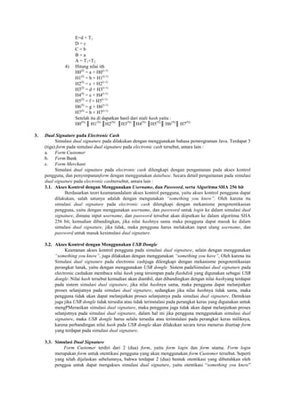 E=d + T1
D = c
C = b
B = a
A = T1+T2
4) Hitung nilai ith
H0(I)
= a + H0(i-1)
H1(I)
= b + H1(i-1)
H2(I)
= c + H2(i-1)
H3(I)
= d + H3(i-1)
H4(I)
= e + H4(i-1)
H5(I)
= f + H5(i-1)
H6(I)
= g + H6(i-1)
H7(I)
= h + H7(i-1)
Setelah itu di dapatkan hasil dari niali hash yaitu :
H0(N)
║ H1(N)
║H2(N)
║H3(N)
║H4(N)
║H5(N)
║ H6(N)
║ H7(N)
3. Dual Signature pada Electronic Cash
Simulasi dual signature pada dilakukan dengan menggunakan bahasa pemrograman Java. Terdapat 3
(tiga) form pada simulasi dual signature pada electronic cash tersebut, antara lain :
a. Form Customer
b. Form Bank
c. Form Merchant
Simulasi dual signature pada electronic cash dilengkapi dengan pengamanan pada akses kontrol
pengguna, dan penyimpananform dengan menggunakan database. Secara detail pengamanan pada simulasi
dual signature pada electronic cashtersebut, antara lain :
3.1. Akses Kontrol dengan Menggunakan Username, dan Password, serta Algoritma SHA 256 bit
Berdasarkan teori keamanandalam akses kontrol pengguna, yaitu akses kontrol pengguna dapat
dilakukan, salah satunya adalah dengan mengunakan “something you know”. Oleh karena itu
simulasi dual signature pada electronic cash dilengkapi dengan mekanisme pengotentikasian
pengguna, yaitu dengan menggunakan username, dan password untuk login ke dalam simulasi dual
signature, dimana input username, dan password tersebut akan diiputkan ke dalam algoritma SHA
256 bit, kemudian dibandingkan, jika nilai hashnya sama maka pengguna dapat masuk ke dalam
simulasi dual signature, jika tidak, maka pengguna harus melakukan input ulang username, dan
password untuk masuk kesimulasi dual signature.
3.2. Akses Kontrol dengan Menggunakan USB Dongle
Keamanan akses kontrol pengguna pada simulasi dual signature, selain dengan menggunakan
“something you know”, juga dilakukan dengan menggunakan “something you have”, Oleh karena itu
Simulasi dual signature pada electronic cashjuga dilengkapi dengan mekanisme pengotentikasian
perangkat lunak, yaitu dengan menggunakan USB dongle. Sistem padaSimulasi dual signature pada
electronic cashakan membaca nilai hash yang tersimpan pada flashdisk yang digunakan sebagai USB
dongle. Nilai hash tersebut kemudian akan diambil, dan dibandingkan dengan nilai hashyang terdapat
pada sistem simulasi dual signature, jika nilai hashnya sama, maka pengguna dapat melanjutkan
proses selanjutnya pada simulasi dual signature, sedangkan jika nilai hashnya tidak sama, maka
pengguna tidak akan dapat melanjutkan proses selanjutnya pada simulasi dual signature. Demikian
juga jika USB dongle tidak tersedia atau tidak terinstalasi pada perangkat keras yang digunakan untuk
mengPMerasikan simulasi dual signature, maka pengguna juga tidak akan dapat melanjutkan proses
selanjutnya pada simulasi dual signature, dalam hal ini jika pengguna menggunakan simulasi dual
signature, maka USB dongle harus selalu tersedia atau terinstalasi pada perangkat keras miliknya,
karena perbandingan nilai hash pada USB dongle akan dilakukan secara terus menerus disetiap form
yang terdapat pada simulasi dual signature.
3.3. Simulasi Dual Signature
Form Customer terdiri dari 2 (dua) form, yaitu form login dan form utama. Form login
merupakan form untuk otentikasi pengguna yang akan menggunakan form Customer tersebut. Seperti
yang telah dijelaskan sebelumnya, bahwa terdapat 2 (dua) bentuk otentikasi yang dibutuhkan oleh
penggua untuk dapat mengakses simulasi dual signature, yaitu otentikasi ―something you know‖
 