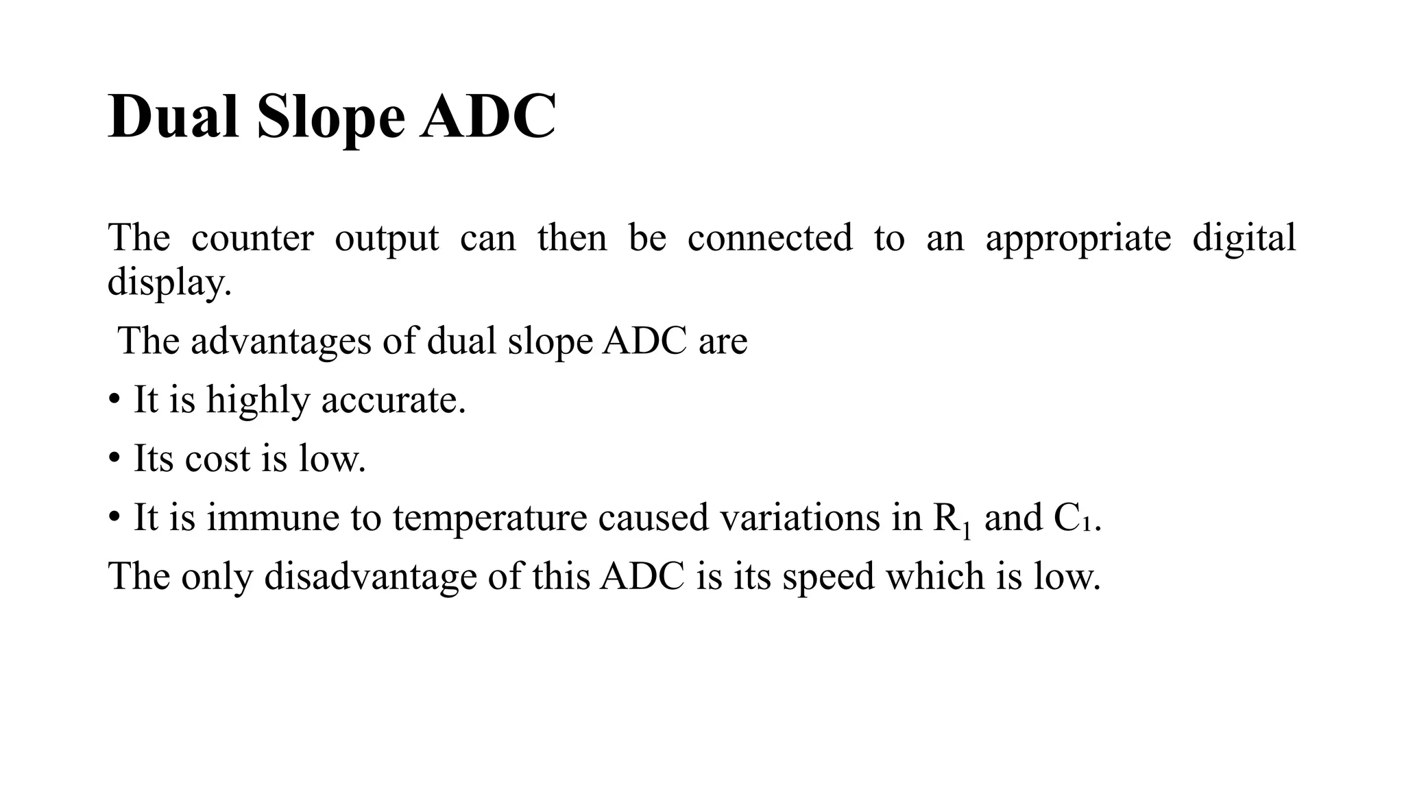 Dual Slope ADC
The counter output can then be connected to an appropriate digital
display.
The advantages of dual slope ADC are
• It is highly accurate.
• Its cost is low.
• It is immune to temperature caused variations in R1 and C₁.
The only disadvantage of this ADC is its speed which is low.
 