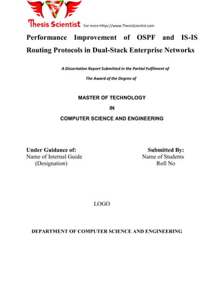 For more Https://www.ThesisScientist.com
Performance Improvement of OSPF and IS-IS
Routing Protocols in Dual-Stack Enterprise Networks
A Dissertation Report Submitted in the Partial Fulfilment of
The Award of the Degree of
MASTER OF TECHNOLOGY
IN
COMPUTER SCIENCE AND ENGINEERING
Under Guidance of: Submitted By:
Name of Internal Guide Name of Students
(Designation) Roll No
LOGO
DEPARTMENT OF COMPUTER SCIENCE AND ENGINEERING
 