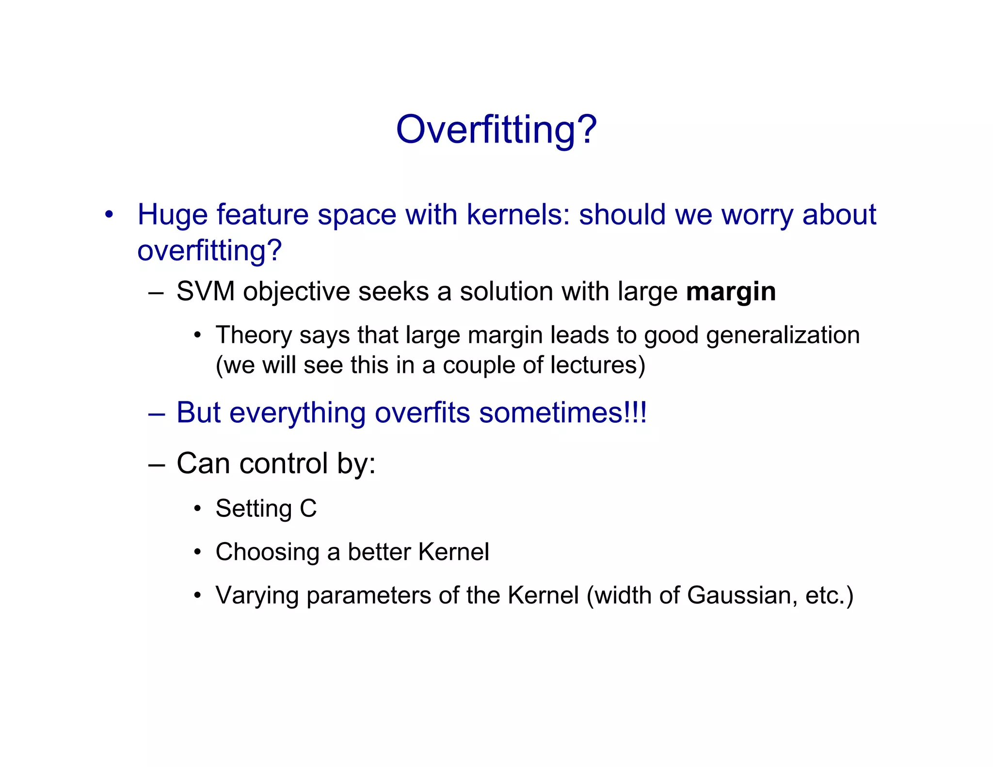 Overfitting?
•  Huge feature space with kernels: should we worry about
overfitting?
–  SVM objective seeks a solution with large margin
•  Theory says that large margin leads to good generalization
(we will see this in a couple of lectures)
–  But everything overfits sometimes!!!
–  Can control by:
•  Setting C
•  Choosing a better Kernel
•  Varying parameters of the Kernel (width of Gaussian, etc.)
 