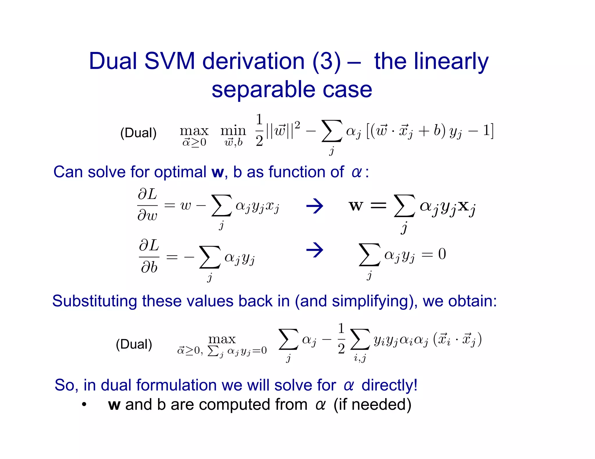 Dual SVM derivation (3) – the linearly
separable case
Can solve for optimal w, b as function of α:

⇥(x) =
⇧
⇧
⇧
⇧
⇧
⇧
⇧
⇧
⇧
⇧
⇧
⇤
x(1)
. . .
x(n)
x(1)x(2)
x(1)x(3)
. . .
ex(1)
. . .
⇥
⌃
⌃
⌃
⌃
⌃
⌃
⌃
⌃
⌃
⌃
⌃
⌅
⇤L
⇤w
= w
⌥
j
jyjxj
So, in dual formulation we will solve for α directly!
•  w and b are computed from α (if needed)
(Dual)

Substituting these values back in (and simplifying), we obtain:
(Dual)
 