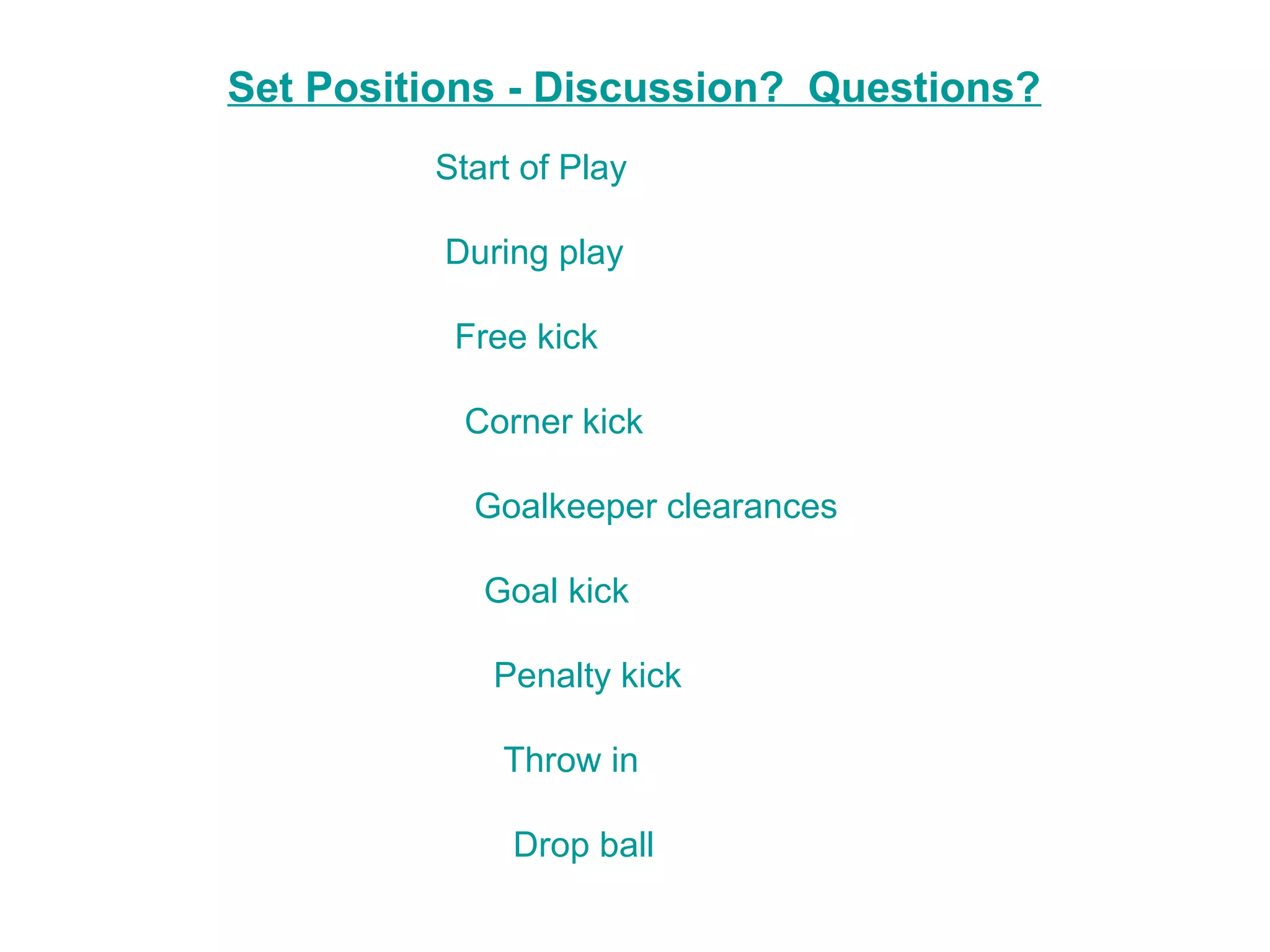 Set Positions - Discussion? Questions?
         Start of Play

          During play

          Free kick

           Corner kick

           Goalkeeper clearances

            Goal kick

            Penalty kick

             Throw in

              Drop ball
 