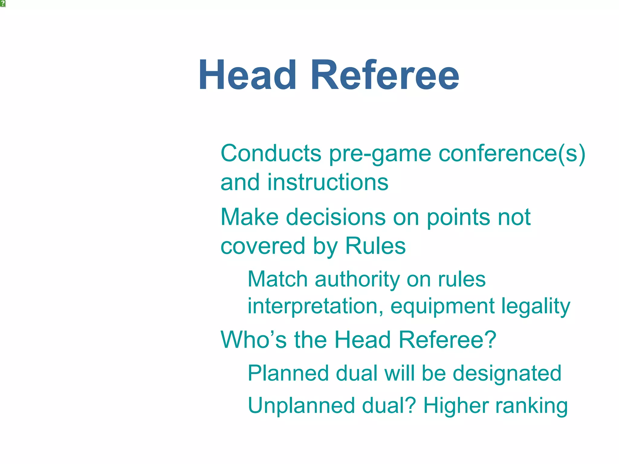 Head Referee
 Conducts pre-game conference(s)
 and instructions
 Make decisions on points not
 covered by Rules
   Match authority on rules
   interpretation, equipment legality
 Who’s the Head Referee?
   Planned dual will be designated
   Unplanned dual? Higher ranking
 