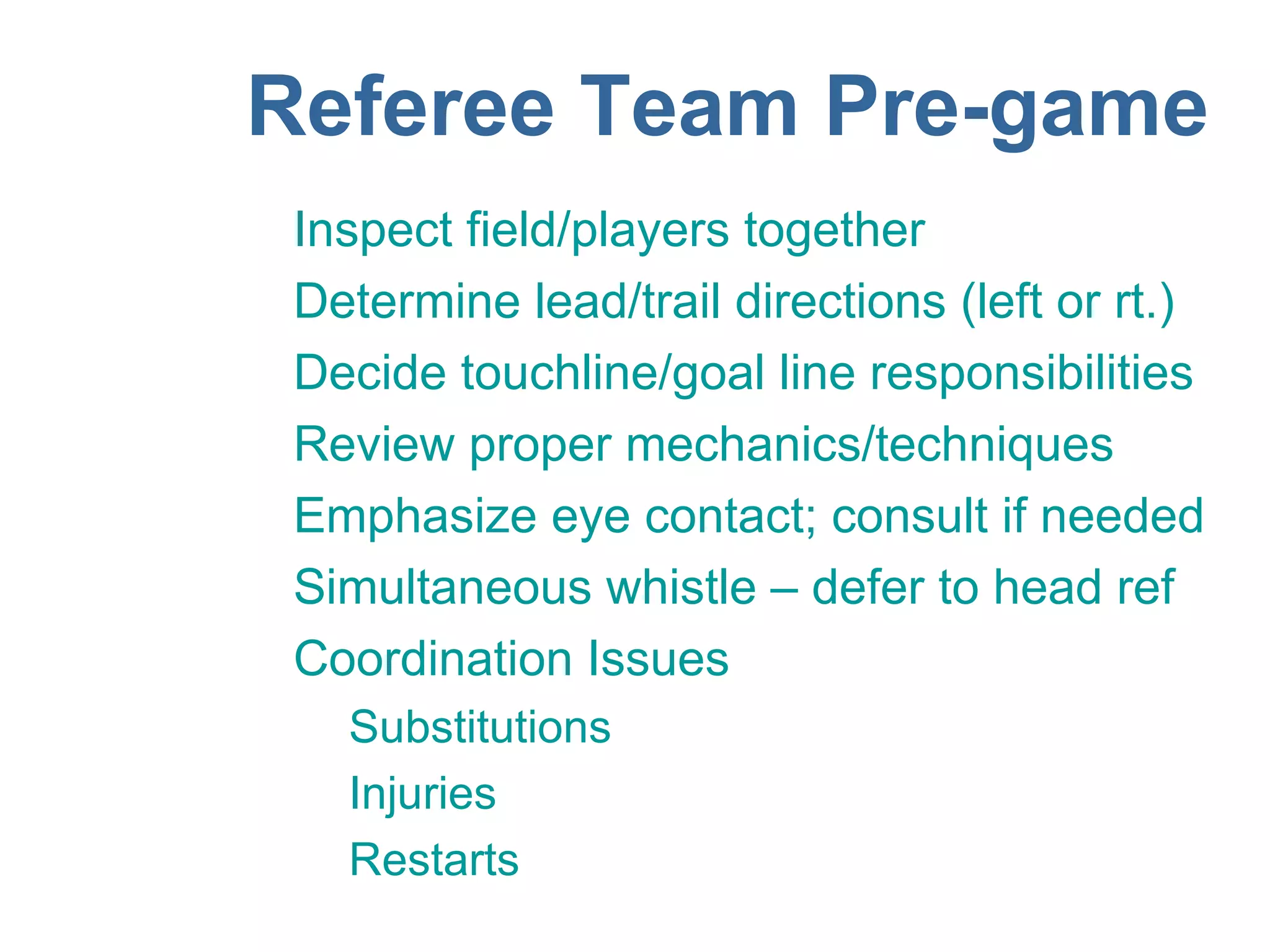 Referee Team Pre-game
 Inspect field/players together
 Determine lead/trail directions (left or rt.)
 Decide touchline/goal line responsibilities
 Review proper mechanics/techniques
 Emphasize eye contact; consult if needed
 Simultaneous whistle – defer to head ref
 Coordination Issues
   Substitutions
   Injuries
   Restarts
 