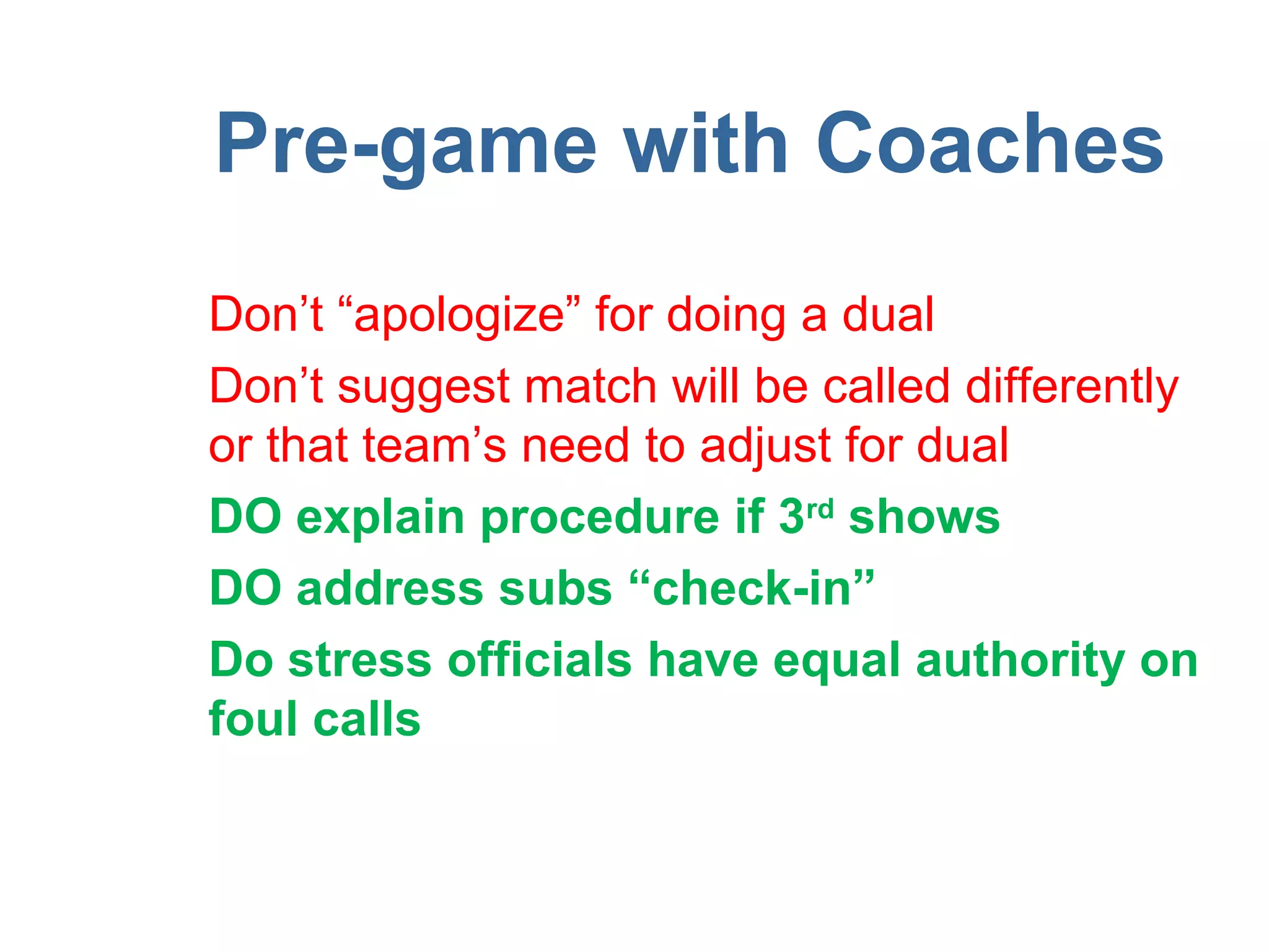 Pre-game with Coaches
Don’t “apologize” for doing a dual
Don’t suggest match will be called differently
or that team’s need to adjust for dual
DO explain procedure if 3rd shows
DO address subs “check-in”
Do stress officials have equal authority on
foul calls
 