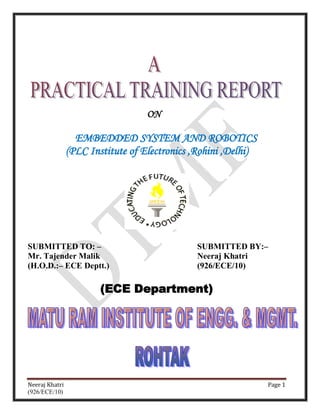 ON

                  EMBEDDED SYSTEM AND ROBOTICS
                (PLC Institute of Electronics ,Rohini ,Delhi)




SUBMITTED TO: –                               SUBMITTED BY:–
Mr. Tajender Malik                            Neeraj Khatri
(H.O.D.:– ECE Deptt.)                         (926/ECE/10)

                        (ECE Department)




Neeraj Khatri                                                   Page 1
(926/ECE/10)
 