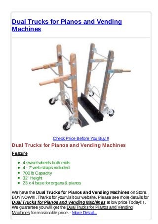 Dual Trucks for Pianos and Vending
Machines
Check Price Before You Buy!!!
Dual Trucks for Pianos and Vending Machines
Feature
4 swivel wheels both ends
4 - 7' web straps included
700 lb Capacity
32" Height
23 x 4 base for organs & pianos
We have the Dual Trucks for Pianos and Vending Machines on Store.
BUYNOW!!!. Thanks for your visit our website. Please see more details for
Dual Trucks for Pianos and Vending Machines at low price Today!!! .
We guarantee you will get the Dual Trucks for Pianos and Vending
Machines for reasonable price. - More Detail...
 