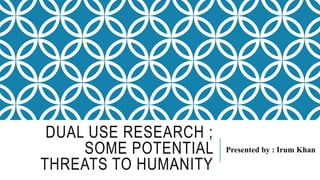 DUAL USE RESEARCH ;
SOME POTENTIAL
THREATS TO HUMANITY
Presented by : Irum Khan
 