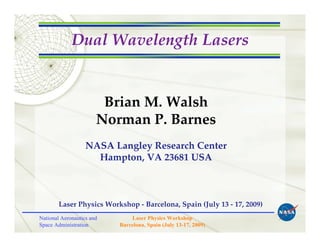 Dual Wavelength Lasers


                        Brian M. Walsh
                       Norman P. Barnes
                   NASA Langley Research Center
                     Hampton, VA 23681 USA



        Laser Physics Workshop - Barcelona, Spain (July 13 - 17, 2009)
National Aeronautics and       Laser Physics Workshop
Space Administration       Barcelona, Spain (July 13-17, 2009)
 