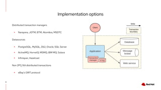 Implementation options
12
Distributed transaction managers
▸ Narayana, JOTM, BTM, Atomikos, MSDTC
Datasources
▸ PostgreSQL, MySQL, Db2, Oracle, SQL Server
▸ ActiveMQ, HornetQ, MSMQ, IBM MQ, Solace
▸ Infinispan, Hazelcast
Non 2PC/XA distributed transactions
▸ eBay’s GRIT protocol
 
