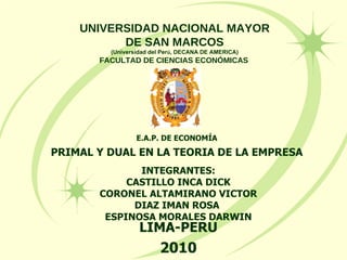E.A.P. DE ECONOMÍA PRIMAL Y DUAL EN LA TEORIA DE LA EMPRESA UNIVERSIDAD NACIONAL MAYOR DE SAN MARCOS (Universidad del Per ú , DECANA DE AMERICA) FACULTAD DE CIENCIAS ECONÓMICAS   INTEGRANTES: CASTILLO INCA DICK CORONEL ALTAMIRANO VICTOR DIAZ IMAN ROSA  ESPINOSA MORALES DARWIN LIMA-PERU 2010 