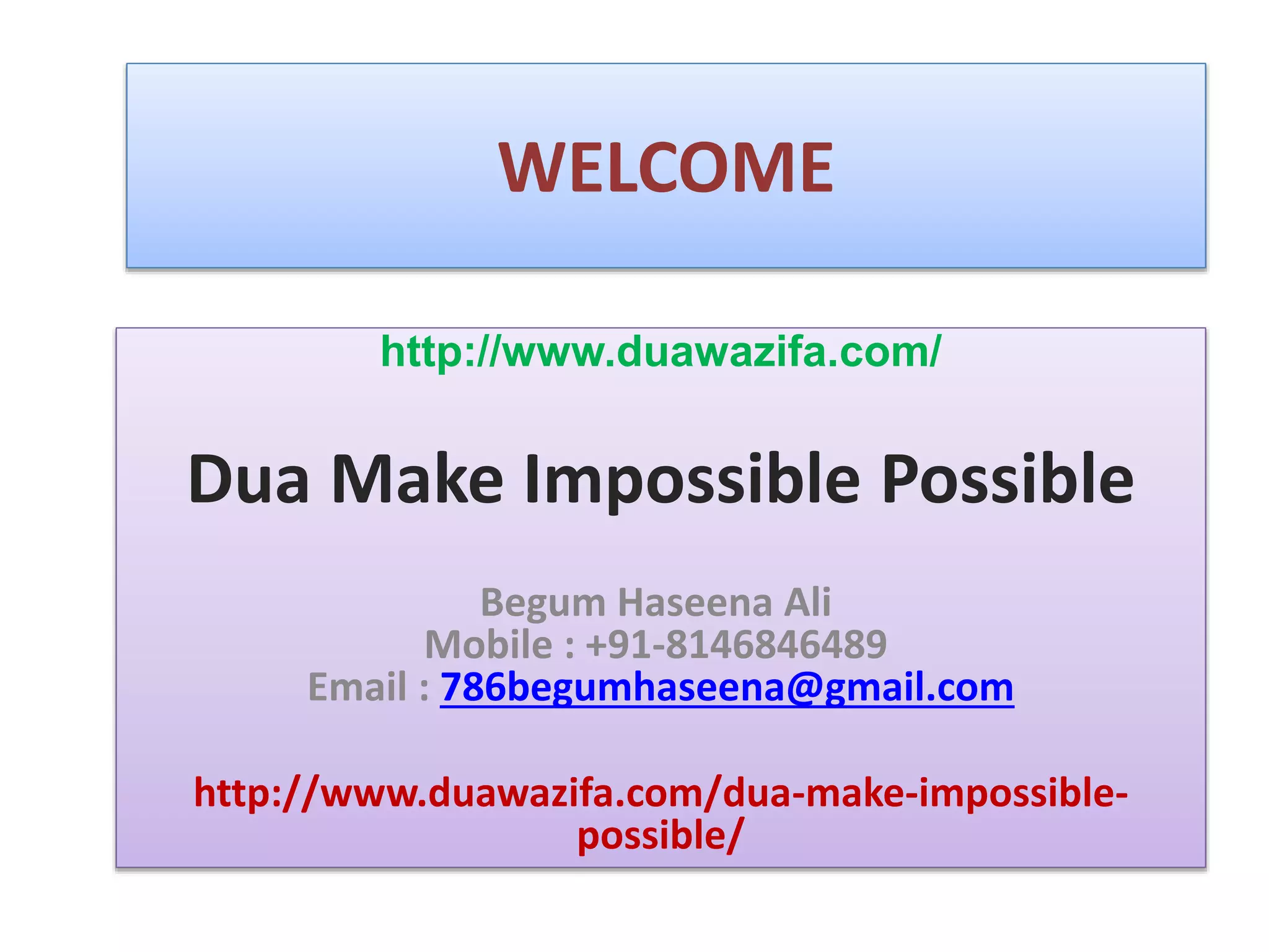 WELCOME
http://www.duawazifa.com/
Dua Make Impossible Possible
Begum Haseena Ali
Mobile : +91-8146846489
Email : 786begumhaseena@gmail.com
http://www.duawazifa.com/dua-make-impossible-
possible/
 