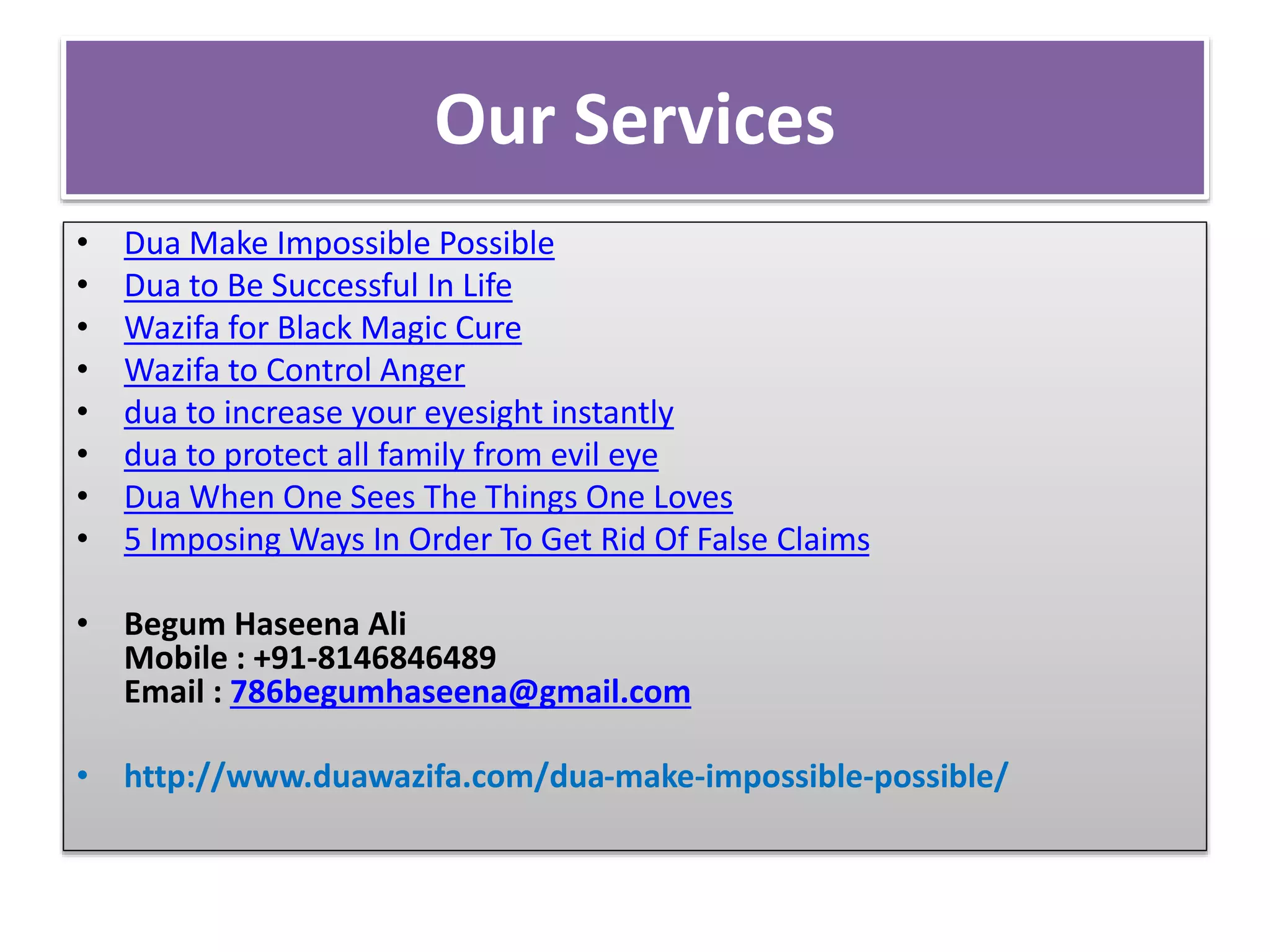 Our Services
• Dua Make Impossible Possible
• Dua to Be Successful In Life
• Wazifa for Black Magic Cure
• Wazifa to Control Anger
• dua to increase your eyesight instantly
• dua to protect all family from evil eye
• Dua When One Sees The Things One Loves
• 5 Imposing Ways In Order To Get Rid Of False Claims
• Begum Haseena Ali
Mobile : +91-8146846489
Email : 786begumhaseena@gmail.com
• http://www.duawazifa.com/dua-make-impossible-possible/
 