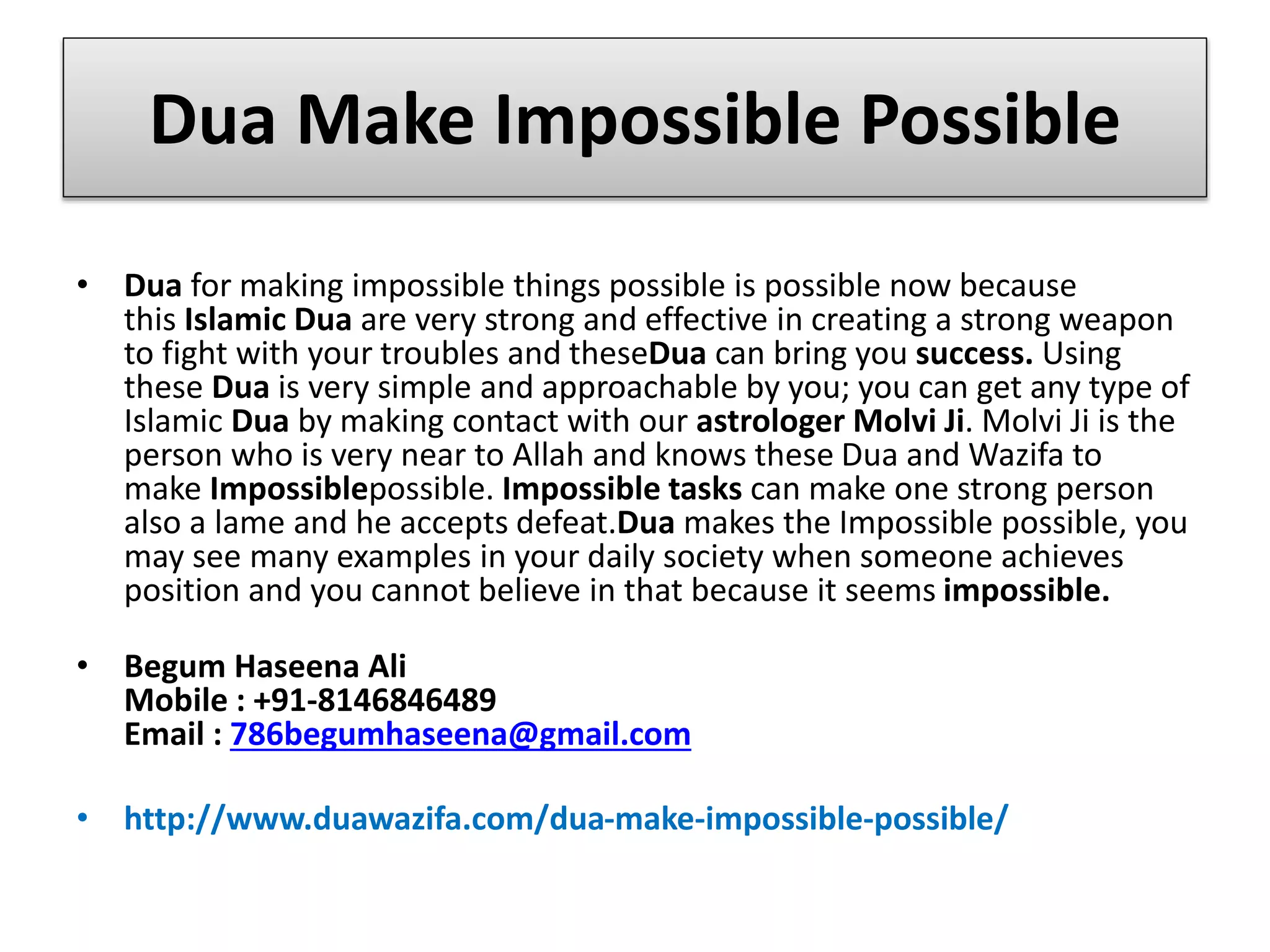Dua Make Impossible Possible
• Dua for making impossible things possible is possible now because
this Islamic Dua are very strong and effective in creating a strong weapon
to fight with your troubles and theseDua can bring you success. Using
these Dua is very simple and approachable by you; you can get any type of
Islamic Dua by making contact with our astrologer Molvi Ji. Molvi Ji is the
person who is very near to Allah and knows these Dua and Wazifa to
make Impossiblepossible. Impossible tasks can make one strong person
also a lame and he accepts defeat.Dua makes the Impossible possible, you
may see many examples in your daily society when someone achieves
position and you cannot believe in that because it seems impossible.
• Begum Haseena Ali
Mobile : +91-8146846489
Email : 786begumhaseena@gmail.com
• http://www.duawazifa.com/dua-make-impossible-possible/
 