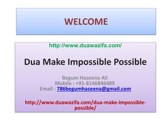 WELCOME
http://www.duawazifa.com/
Dua Make Impossible Possible
Begum Haseena Ali
Mobile : +91-8146846489
Email : 786begumhaseena@gmail.com
http://www.duawazifa.com/dua-make-impossible-
possible/
 