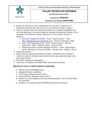 Regional Chocó
Centro de Recursos Naturales Industria y Biodiversidad
TALLER TECNICO EN SISTEMAS
Guía Enseñanza Word Taller 1
Competencia: 220501046
Resultado de aprendizaje: 22050104602
2. Busque en Internet un texto relacionado con el turismo y cópielo en el
documento de Word (por esta única vez, se le permite “copiar y pegar”)
3. Vamos a suponer que este texto forma parte de un trabajo monográfico que
Ud. está realizando. Para este trabajo ha utilizado las siguientes fuentes (no se
preocupe si las fuentes no tienen nada que ver con el texto; es solo un
ejercicio:
a. Sitio web: Después de hor@a – Autor: Virginia Caccuri – URL:
http://profesoracaccuri.wordpress.com – Año de publicación: 2009
b. Libro: 200 Respuestas Excel - Autor: Virginia Caccuri – Año de
publicación: 2009 – Editorial: Users – Buenos Aires
c. Artículo de revista: El amor después del amor – Autor: Felipe Pigna –
Fecha: domingo 21 de junio de 2009 – Revista Viva – Páginas: 24-25
4. Cargue las fuentes
5. Selecciones tres párrafos diferentes del texto, colóquelos entre comillas e
inserte en cada uno de ellos cada una de las citas que acaba de cargar (una
para cada párrafo)
6. Al finalizar, agregue la bibliografía
7. Guarde en su carpeta como REVISION7 (documento de Word)
Ejercicio 8: crear un índice (tabla de contenido)
1. Abra el archivo REVISION7.docx
2. Agréguele títulos y subtítulos
3. A los títulos, aplíqueles estilo Título 1
4. A los subtítulos, aplíqueles estilo Título 2
5. Inserte una nueva página al principio del documento y cree el índice (tabla
de contenido)
6. Guarde en su carpeta como REVISION8 (documento de Word)
 