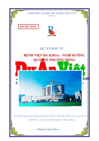 Dự án Bệnh viện Đa khoa – Nghỉ dưỡng Quốc tế Phương Đông.
Trang1
CỘNG HÒA XÃ HỘI CHỦ NGHĨA VIỆT NAM

DỰ ÁN ĐẦU TƯ
BỆNH VIỆN ĐA KHOA – NGHỈ DƯỠNG
QUỐC TẾ PHƯƠNG ĐÔNG
Địa điểm: Đại lộ Bạch Đằng, khóm Nhà Mát, P. Nhà Mát, TP.Bạc Liêu, tỉnh Bạc Liêu.
Chủ đầu tư: Công ty Cổ phần Quốc tế Phương Đông
BẢN DỰ THẢO
----Tháng 1/ năm 2018-----
 