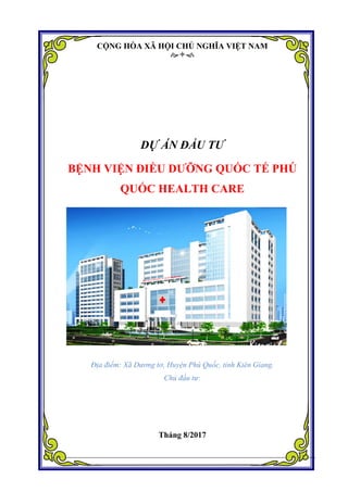 Dự án Xây dựng Bệnh viện Điều dưỡng Quốc tế Health care.
Đơn vị tư vấn: Công ty Cổ phần Tư vấn Đầu tư Dự Án Việt 1
CỘNG HÒA XÃ HỘI CHỦ NGHĨA VIỆT NAM

DỰ ÁN ĐẦU TƯ
BỆNH VIỆN ĐIỀU DƢỠNG QUỐC TẾ PHÚ
QUỐC HEALTH CARE
Địa điểm: Xã Dương tơ, Huyện Phú Quốc, tỉnh Kiên Giang.
Chủ đầu tư:
Tháng 8/2017
 