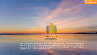 Palm City là khu đô thị mới rộng 30.2ha trải dài 2.7 km dọc bờ sông Giồng Ông Tố và Mương Kinh,
Quận 2. Dự án là khu đô thị phức hợp bao gồm nhà ở thấp tầng, nhà phố thương mại, căn hộ cao
tầng, trung tâm thương mại, cùng với đa dạng tiện ích như trường mẫu giáo, trường quốc tế và song
ngữ, bệnh viện và hệ thống công viên cây xanh.
palmheight.org
 