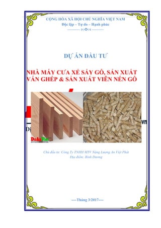Dự án Nhà máy cưa xẻ sấy gỗ, sản xuất ván ghép và sản xuất viên nén gỗ
Đơn vị tư vấn: Dự án Việt 1
CỘNG HÒA XÃ HỘI CHỦ NGHĨA VIỆT NAM
Độc lập – Tự do – Hạnh phúc
-----------  ----------
DỰ ÁN ĐẦU TƯ
NHÀ MÁY CƯA XẺ SẤY GỖ, SẢN XUẤT
VÁN GHÉP & SẢN XUẤT VIÊN NÉN GỖ
Chủ đầu tư: Công Ty TNHH MTV Năng Lượng An Việt Phát
Địa điểm: Bình Dương
----Tháng 3/2017----
 