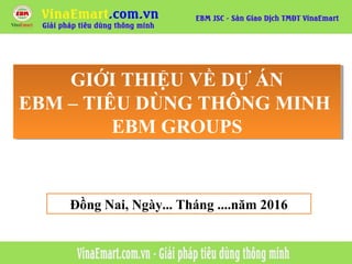 GIỚI THIỆU VỀ DỰ ÁN
EBM – TIÊU DÙNG THÔNG MINH
EBM GROUPS
GIỚI THIỆU VỀ DỰ ÁN
EBM – TIÊU DÙNG THÔNG MINH
EBM GROUPS
Đồng Nai, Ngày... Tháng ....năm 2016
 