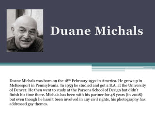 Duane Michals was born on the 18th February 1932 in America. He grew up in
McKeesport in Pennsylvania. In 1953 he studied and got a B.A. at the University
of Denver. He then went to study at the Parsons School of Design but didn’t
finish his time there. Michals has been with his partner for 48 years (in 2008)
but even though he hasn’t been involved in any civil rights, his photography has
addressed gay themes.
 