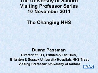 The University of Salford Visiting Professor Series 10 November 2011 The Changing NHS Duane Passman  Director of 3Ts, Estates & Facilities,  Brighton & Sussex University Hospitals NHS Trust Visiting Professor, University of Salford 