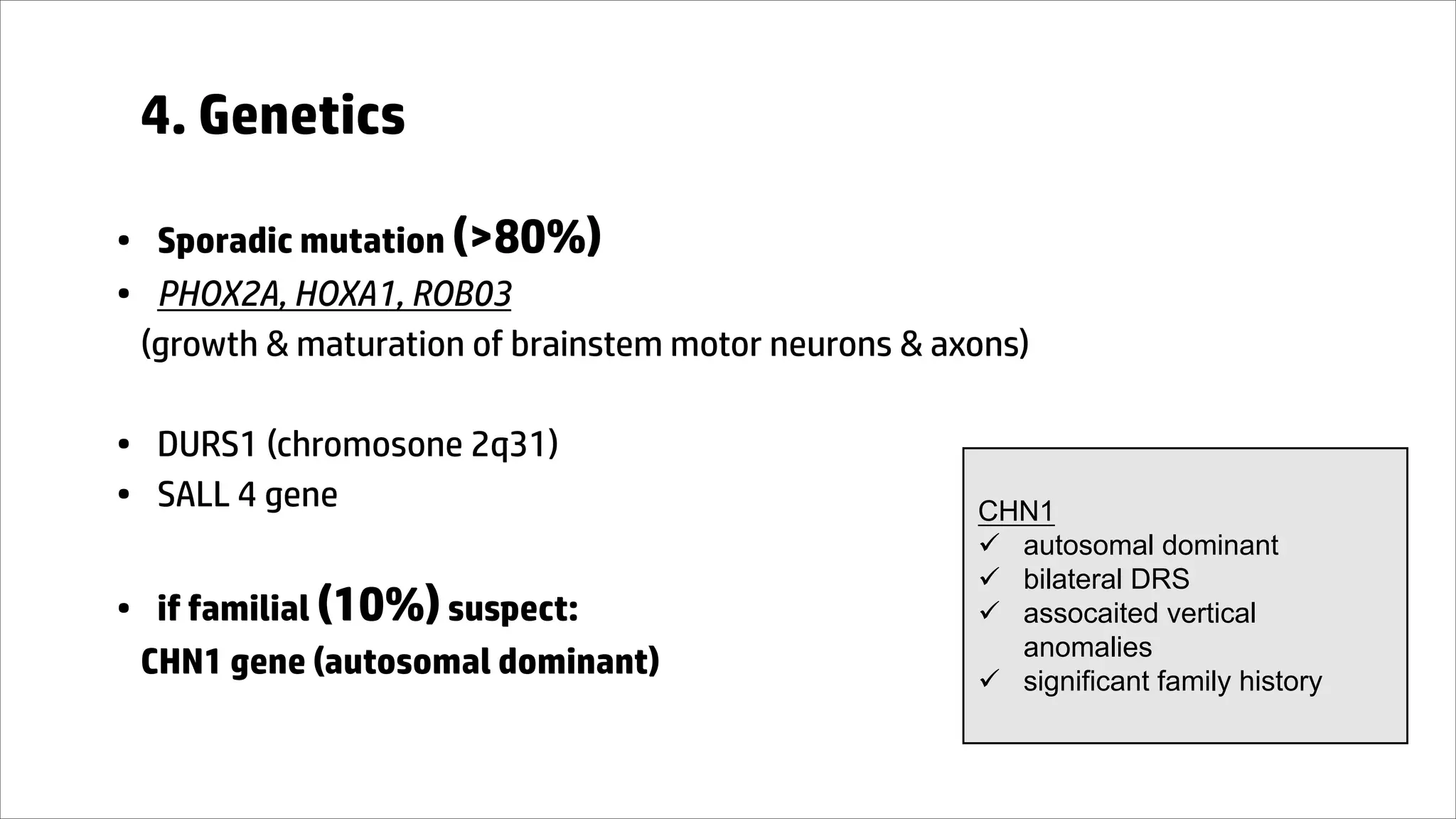 4. Genetics
• Sporadic mutation (>80%)
• PHOX2A, HOXA1, ROB03
(growth & maturation of brainstem motor neurons & axons)
• DURS1 (chromosone 2q31)
• SALL 4 gene
• if familial (10%)suspect:
CHN1 gene (autosomal dominant)
CHN1
ü autosomal dominant
ü bilateral DRS
ü assocaited vertical
anomalies
ü significant family history
 