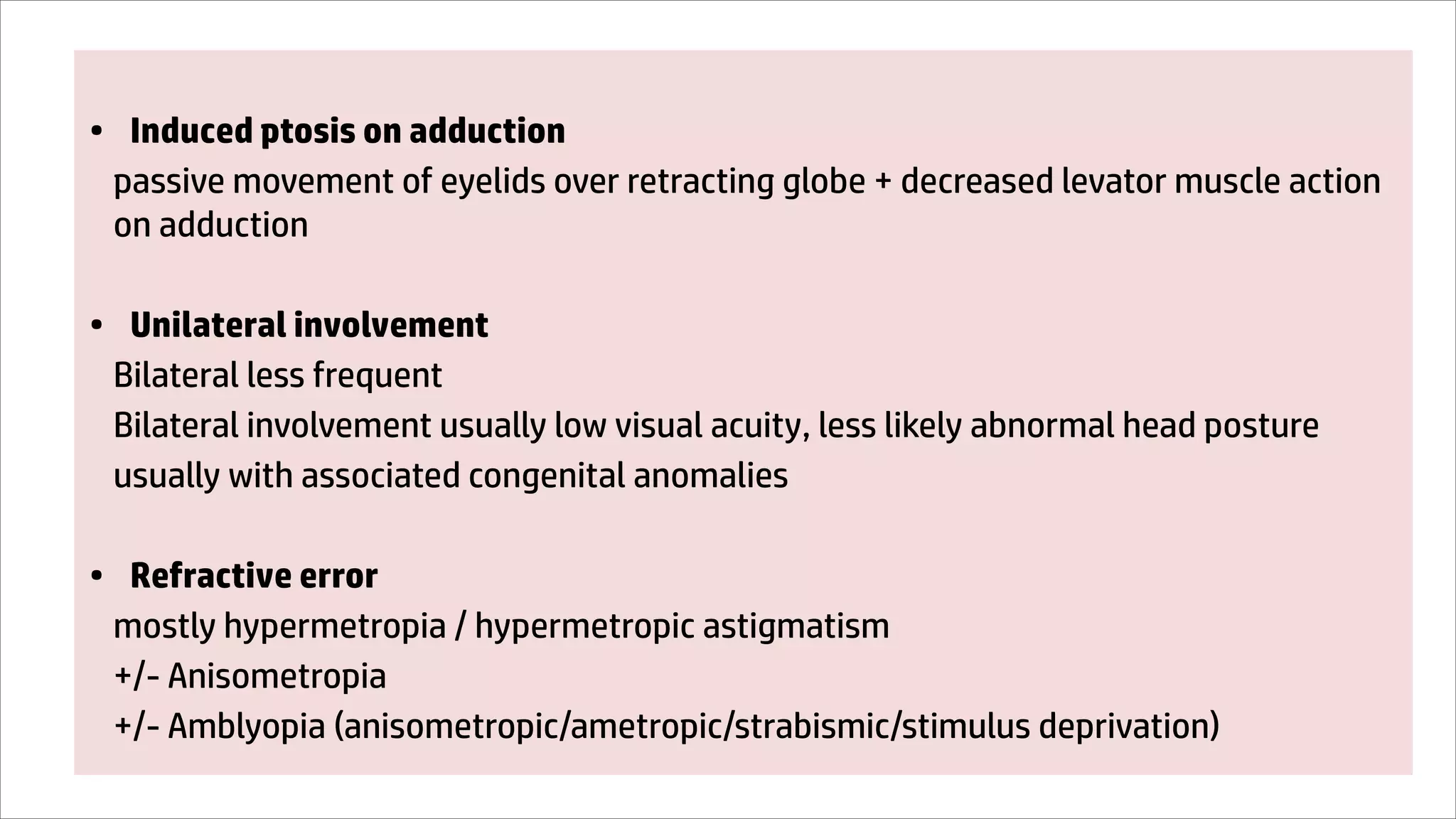 • Induced ptosis on adduction
passive movement of eyelids over retracting globe + decreased levator muscle action
on adduction
• Unilateral involvement
Bilateral less frequent
Bilateral involvement usually low visual acuity, less likely abnormal head posture
usually with associated congenital anomalies
• Refractive error
mostly hypermetropia / hypermetropic astigmatism
+/- Anisometropia
+/- Amblyopia (anisometropic/ametropic/strabismic/stimulus deprivation)
 