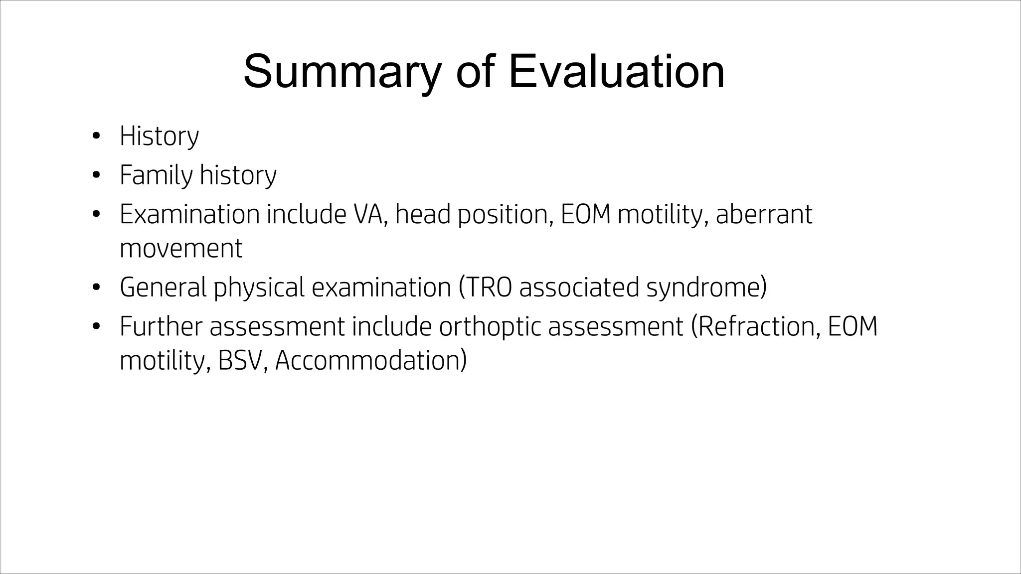 Summary of Evaluation
• History
• Family history
• Examination include VA, head position, EOM motility, aberrant
movement
• General physical examination (TRO associated syndrome)
• Further assessment include orthoptic assessment (Refraction, EOM
motility, BSV, Accommodation)
 