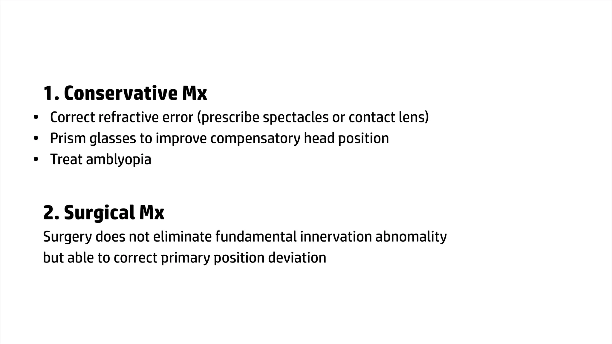 1. Conservative Mx
• Correct refractive error (prescribe spectacles or contact lens)
• Prism glasses to improve compensatory head position
• Treat amblyopia
2. Surgical Mx
Surgery does not eliminate fundamental innervation abnomality
but able to correct primary position deviation
 