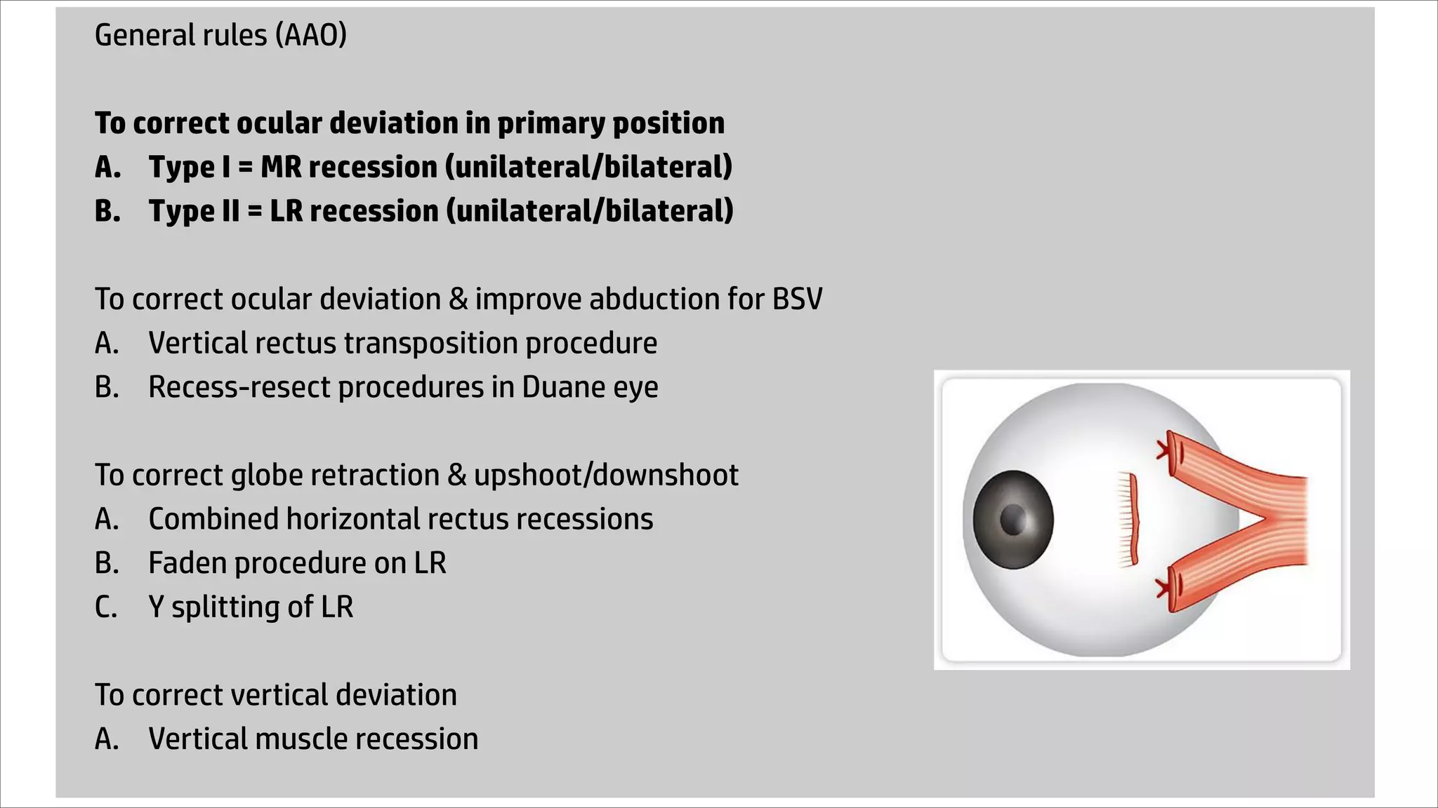 General rules (AAO)
To correct ocular deviation in primary position
A. Type I = MR recession (unilateral/bilateral)
B. Type II = LR recession (unilateral/bilateral)
To correct ocular deviation & improve abduction for BSV
A. Vertical rectus transposition procedure
B. Recess-resect procedures in Duane eye
To correct globe retraction & upshoot/downshoot
A. Combined horizontal rectus recessions
B. Faden procedure on LR
C. Y splitting of LR
To correct vertical deviation
A. Vertical muscle recession
 