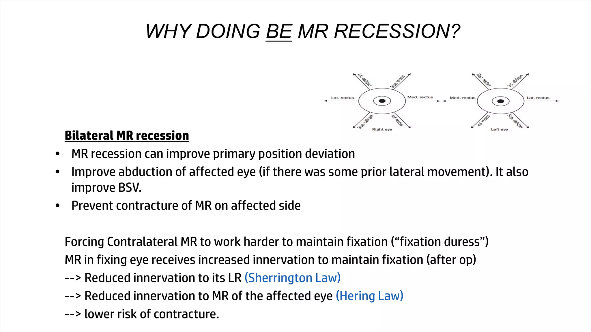 WHY DOING BE MR RECESSION?
Bilateral MR recession
• MR recession can improve primary position deviation
• Improve abduction of affected eye (if there was some prior lateral movement). It also
improve BSV.
• Prevent contracture of MR on affected side
Forcing Contralateral MR to work harder to maintain fixation (“fixation duress”)
MR in fixing eye receives increased innervation to maintain fixation (after op)
--> Reduced innervation to its LR (Sherrington Law)
--> Reduced innervation to MR of the affected eye (Hering Law)
--> lower risk of contracture.
 