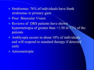  Strabismus: 76% of individuals have frank
strabismus in primary gaze
 Poor Binocular Vision
 Reviews of DRS patients have shown
hypermetropia of greater than +1.50 in 71% of the
patients
 Amblyopia occurs in about 10% of individuals
and will respond to standard therapy if detected
early
 Anisometropia
 
