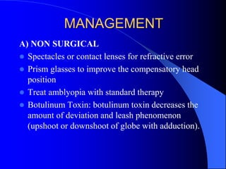MANAGEMENT
A) NON SURGICAL
 Spectacles or contact lenses for refractive error
 Prism glasses to improve the compensatory head
position
 Treat amblyopia with standard therapy
 Botulinum Toxin: botulinum toxin decreases the
amount of deviation and leash phenomenon
(upshoot or downshoot of globe with adduction).
 
