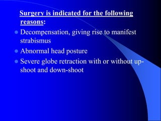 Surgery is indicated for the following
reasons:
 Decompensation, giving rise to manifest
strabismus
 Abnormal head posture
 Severe globe retraction with or without up-
shoot and down-shoot
 