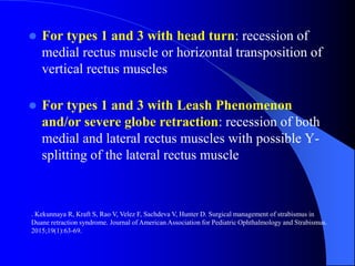  For types 1 and 3 with head turn: recession of
medial rectus muscle or horizontal transposition of
vertical rectus muscles
 For types 1 and 3 with Leash Phenomenon
and/or severe globe retraction: recession of both
medial and lateral rectus muscles with possible Y-
splitting of the lateral rectus muscle
. Kekunnaya R, Kraft S, Rao V, Velez F, Sachdeva V, Hunter D. Surgical management of strabismus in
Duane retraction syndrome. Journal of American Association for Pediatric Ophthalmology and Strabismus.
2015;19(1):63-69.
 