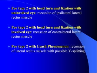  For type 2 with head turn and fixation with
uninvolved eye: recession of ipsilateral lateral
rectus muscle
 For type 2 with head turn and fixation with
involved eye: recession of contralateral lateral
rectus muscle
 For type 2 with Leash Phenomenon: recession
of lateral rectus muscle with possible Y-splitting
 