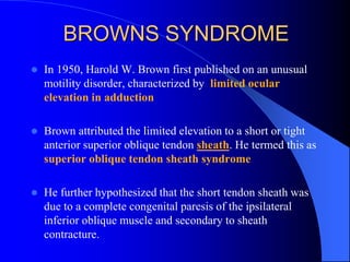 BROWNS SYNDROME
 In 1950, Harold W. Brown first published on an unusual
motility disorder, characterized by limited ocular
elevation in adduction
 Brown attributed the limited elevation to a short or tight
anterior superior oblique tendon sheath. He termed this as
superior oblique tendon sheath syndrome
 He further hypothesized that the short tendon sheath was
due to a complete congenital paresis of the ipsilateral
inferior oblique muscle and secondary to sheath
contracture.
 