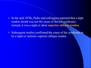  In the mid 1970s, Parks and colleagues reported that a tight
tendon sheath was not the cause of Brown syndrome;
instead, it was a tight or short superior oblique tendon.
 Subsequent studies confirmed the cause of the syndrome to
be a tight or inelastic superior oblique tendon
 