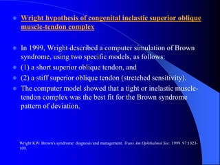  Wright hypothesis of congenital inelastic superior oblique
muscle-tendon complex
 In 1999, Wright described a computer simulation of Brown
syndrome, using two specific models, as follows:
 (1) a short superior oblique tendon, and
 (2) a stiff superior oblique tendon (stretched sensitivity).
 The computer model showed that a tight or inelastic muscle-
tendon complex was the best fit for the Brown syndrome
pattern of deviation.
Wright KW. Brown's syndrome: diagnosis and management. Trans Am Ophthalmol Soc. 1999. 97:1023-
109.
 