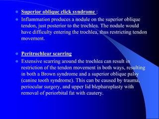  Superior oblique click syndrome :
 Inflammation produces a nodule on the superior oblique
tendon, just posterior to the trochlea. The nodule would
have difficulty entering the trochlea, thus restricting tendon
movement.
 Peritrochlear scarring
 Extensive scarring around the trochlea can result in
restriction of the tendon movement in both ways, resulting
in both a Brown syndrome and a superior oblique palsy
(canine tooth syndrome). This can be caused by trauma,
periocular surgery, and upper lid blepharoplasty with
removal of periorbital fat with cautery.
 
