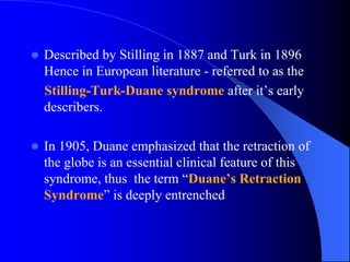  Described by Stilling in 1887 and Turk in 1896
Hence in European literature - referred to as the
Stilling-Turk-Duane syndrome after it’s early
describers.
 In 1905, Duane emphasized that the retraction of
the globe is an essential clinical feature of this
syndrome, thus the term “Duane’s Retraction
Syndrome” is deeply entrenched
 