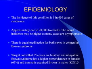 EPIDEMIOLOGY
 The incidence of this condition is 1 in 450 cases of
strabismus
 Approximately one in 20,000 live births.The actual
incidence may be higher as many cases are asymptomatic.
 There is equal predilection for both sexes in congenital
Brown syndrome.
 Wright noted that 5% cases are bilateral and idiopathic
Brown syndrome has a higher preponderance in females
(63%) and traumatic acquired Brown in males (82%).3
 
