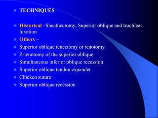  TECHNIQUES
 Historical –Sheathectomy, Superior oblique and trochlear
luxation
 Others –
 Superior oblique tenectomy or tenotomy
 Z-tenotomy of the superior oblique
 Simultaneous inferior oblique recession
 Superior oblique tendon expander
 Chicken suture
 Superior oblique recession
 