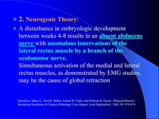  2. Neurogenic Theory:
 A disturbance in embryologic development
between weeks 4-8 results in an absent abducens
nerve with anomalous innervations of the
lateral rectus muscle by a branch of the
oculomotor nerve.
Simultaneous activation of the medial and lateral
rectus muscles, as demonstrated by EMG studies,
may be the cause of global retraction
Hotchkiss, Mary G., Neil R. Miller, Arthur W. Clark, and William R. Green . Bilateral Duane's
Retraction Syndrome A Clinical-Pathologic Case Report. Arch Ophthalmol. 1980; 98: 870-874
 