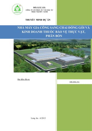 NHÀ MÁY GIA CÔNG SANG CHAI ĐÓNG GÓI VÀ
KINH DOANH THUỐC BẢO VỆ THỰC VẬT,
PHÂN BÓN
Long An - 6/2015
CHỦ ĐẦU TƯ:
ĐƠN VỊ TƯ VẤN:
CÔNG TY CỔ PHẦN TƯ VẤN ĐẦU TƯ
THẢO NGUYÊN XANH
THUYẾT MINH DỰ ÁN
Địa điểm đầu tư:
 