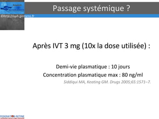 Passage systémique ? Après IVT 3 mg (10x la dose utilisée) : Demi-vie plasmatique : 10 jours Concentration plasmatique max : 80 ng/ml Siddiqui MA, Keating GM. Drugs 2005;65:1571–7. 